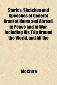 Stories, Sketches and Speeches of General Grant at Home and Abroad, in Peace and in War. Including His Trip Around the World, and All the