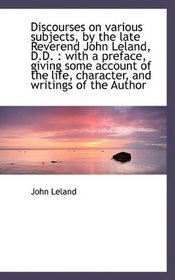 Discourses on various subjects, by the late Reverend John Leland, D.D.: with a preface, giving some