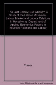 The Last Colony: But Whose?: A Study of the Labour Movement, Labour Market and Labour Relations in Hong Kong (Department of Applied Economics Papers in Industrial Relations and Labour)