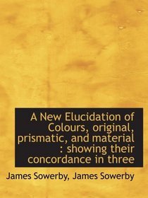A New Elucidation of Colours, original, prismatic, and material : showing their concordance in three