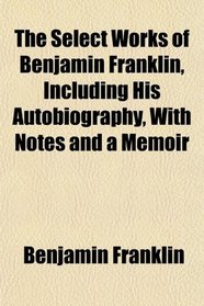 The Select Works of Benjamin Franklin, Including His Autobiography, With Notes and a Memoir