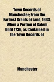 Town Records of Manchester; From the Earliest Grants of Land, 1633, When a Portion of Salem Until 1736, as Contained in the Town Records of