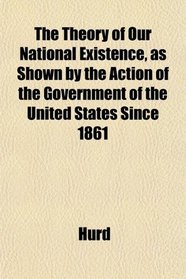 The Theory of Our National Existence, as Shown by the Action of the Government of the United States Since 1861