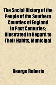 The Social History of the People of the Southern Counties of England in Past Centuries; Illustrated in Regard to Their Habits, Municipal