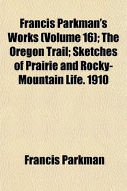 Francis Parkman's Works (Volume 16); The Oregon Trail; Sketches of Prairie and Rocky-Mountain Life. 1910