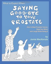 What to Expect When...SAYING GOOD-BYE TO YOUR PROSTATE: How to Beat Prostate Cancer, Ease Your Mind, and Laugh While Doing It