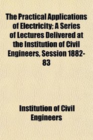 The Practical Applications of Electricity; A Series of Lectures Delivered at the Institution of Civil Engineers, Session 1882-83