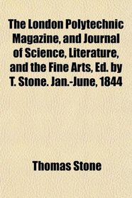 The London Polytechnic Magazine, and Journal of Science, Literature, and the Fine Arts, Ed. by T. Stone. Jan.-June, 1844