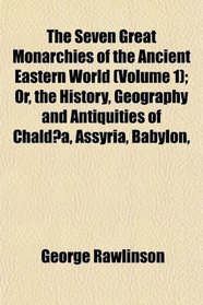 The Seven Great Monarchies of the Ancient Eastern World (Volume 1); Or, the History, Geography and Antiquities of Chalda, Assyria, Babylon,