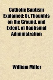 Catholic Baptism Explained; Or, Thoughts on the Ground, and Extent, of Baptismal Administration