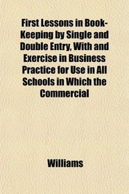 First Lessons in Book-Keeping by Single and Double Entry, With and Exercise in Business Practice for Use in All Schools in Which the Commercial