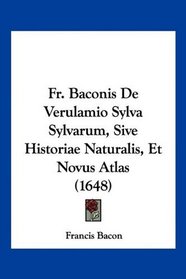Fr. Baconis De Verulamio Sylva Sylvarum, Sive Historiae Naturalis, Et Novus Atlas (1648) (Latin Edition)