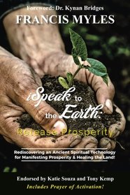 I Speak To The Earth: Release Prosperity: Rediscovering an ancient spiritual technology for  Manifesting Dominion & Healing the Land!