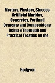 Mortars, Plasters, Stuccos, Artificial Marbles, Concretes, Portland Cements and Compositions; Being a Thorough and Practical Treatise on the