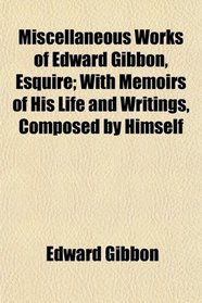 Miscellaneous Works of Edward Gibbon, Esquire; With Memoirs of His Life and Writings, Composed by Himself