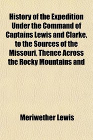 History of the Expedition Under the Command of Captains Lewis and Clarke, to the Sources of the Missouri, Thence Across the Rocky Mountains and