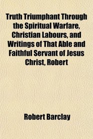 Truth Triumphant Through the Spiritual Warfare, Christian Labours, and Writings of That Able and Faithful Servant of Jesus Christ, Robert