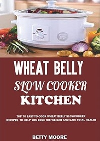 Wheat Belly Slow Cooker Kitchen:: Top 60 Easy-To-Cook Wheat Belly Slow Cooker Recipes to Help You Lose the Weight and Gain Total Health (A Low-Carb, Gluten, Sugar and Wheat Free Cookbook)