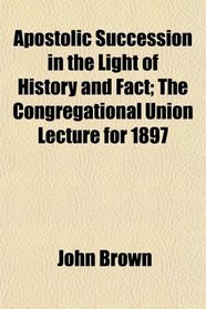 Apostolic Succession in the Light of History and Fact; The Congregational Union Lecture for 1897