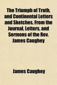 The Triumph of Truth, and Continental Letters and Sketches, From the Journal, Letters, and Sermons of the Rev. James Caughey