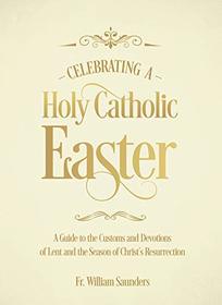 Celebrating a Holy Catholic Easter: A Guide to the Customs and Devotions of Lent and the Season of Christ?s Resurrection