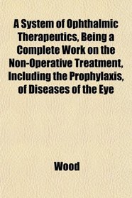 A System of Ophthalmic Therapeutics, Being a Complete Work on the Non-Operative Treatment, Including the Prophylaxis, of Diseases of the Eye