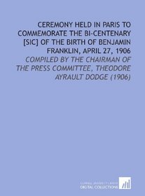 Ceremony Held in Paris to Commemorate the Bi-Centenary [Sic] of the Birth of Benjamin Franklin, April 27, 1906: Compiled By the Chairman of the Press Committee, Theodore Ayrault Dodge (1906)