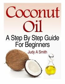 Coconut Oil: A Step-By-Step Guide for Beginners Including Easy Recipes