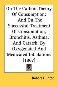 On The Carbon Theory Of Consumption: And On The Successful Treatment Of Consumption, Bronchitis, Asthma, And Catarrh, By Oxygenated And Medicated Inhalations (1867)