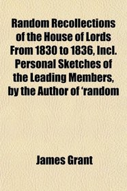 Random Recollections of the House of Lords From 1830 to 1836, Incl. Personal Sketches of the Leading Members, by the Author of 'random