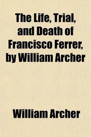 The Life, Trial, and Death of Francisco Ferrer, by William Archer