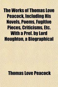 The Works of Thomas Love Peacock, Including His Novels, Poems, Fugitive Pieces, Criticisms, Etc. With a Pref. by Lord Houghton, a Biographical