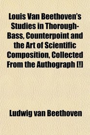 Louis Van Beethoven's Studies in Thorough-Bass, Counterpoint and the Art of Scientific Composition, Collected From the Authograph [!]