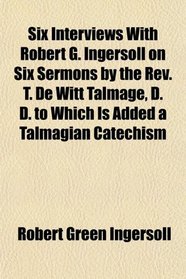 Six Interviews With Robert G. Ingersoll on Six Sermons by the Rev. T. De Witt Talmage, D. D. to Which Is Added a Talmagian Catechism