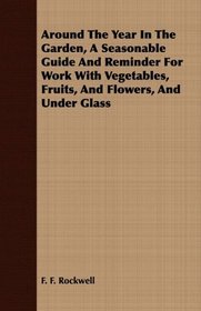 Around The Year In The Garden, A Seasonable Guide And Reminder For Work With Vegetables, Fruits, And Flowers, And Under Glass