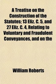 A Treatise on the Construction of the Statutes; 13 Eliz. C. 5, and 27 Eliz. C. 4, Relating to Voluntary and Fraudulent Conveyances, and on the