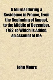 A Journal During a Residence in France, From the Beginning of August, to the Middle of December, 1792, to Which Is Added, an Account of the