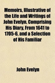 Memoirs, Illustrative of the Life and Writings of John Evelyn, Comprising His Diary, From 1641 to 1705-6, and a Selection of His Familiar