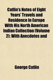 Catlin's Notes of Eight Years' Travels and Residence in Europe With His North American Indian Collection (Volume 2); With Anecdotes and