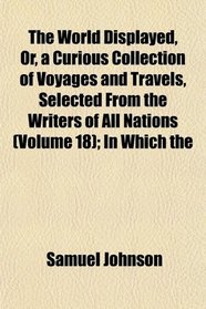 The World Displayed, Or, a Curious Collection of Voyages and Travels, Selected From the Writers of All Nations (Volume 18); In Which the