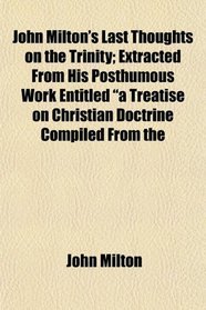 John Milton's Last Thoughts on the Trinity; Extracted From His Posthumous Work Entitled 