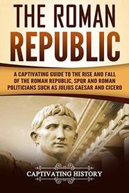 The Roman Republic: A Captivating Guide to the Rise and Fall of the Roman Republic, SPQR and Roman Politicians Such as Julius Caesar and Cicero