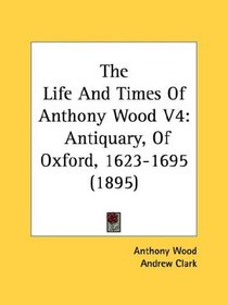 The Life And Times Of Anthony Wood V4: Antiquary, Of Oxford, 1623-1695 (1895)