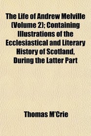 The Life of Andrew Melville (Volume 2); Containing Illustrations of the Ecclesiastical and Literary History of Scotland, During the Latter Part