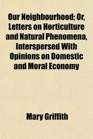 Our Neighbourhood; Or, Letters on Horticulture and Natural Phenomena, Interspersed With Opinions on Domestic and Moral Economy