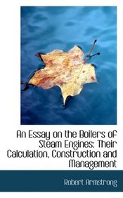 An Essay on the Boilers of Steam Engines: Their Calculation, Construction and Management