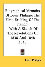 Biographical Memoirs Of Louis Philippe The First, Ex-King Of The French: With A Sketch Of The Revolutions Of 1830 And 1848 (1848)