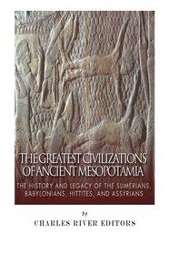 The Greatest Civilizations of Ancient Mesopotamia: The History and Legacy of the Sumerians, Babylonians, Hittites, and Assyrians