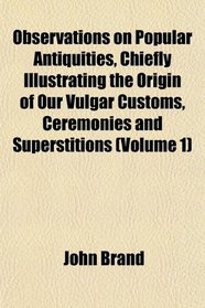Observations on Popular Antiquities, Chiefly Illustrating the Origin of Our Vulgar Customs, Ceremonies and Superstitions (Volume 1)