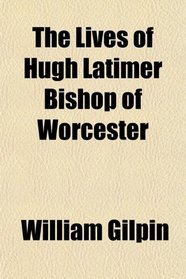 The Lives of Hugh Latimer Bishop of Worcester